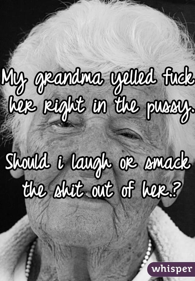 My grandma yelled fuck her right in the pussy.

Should i laugh or smack the shit out of her.?