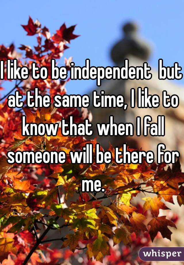 I like to be independent  but at the same time, I like to know that when I fall someone will be there for me.