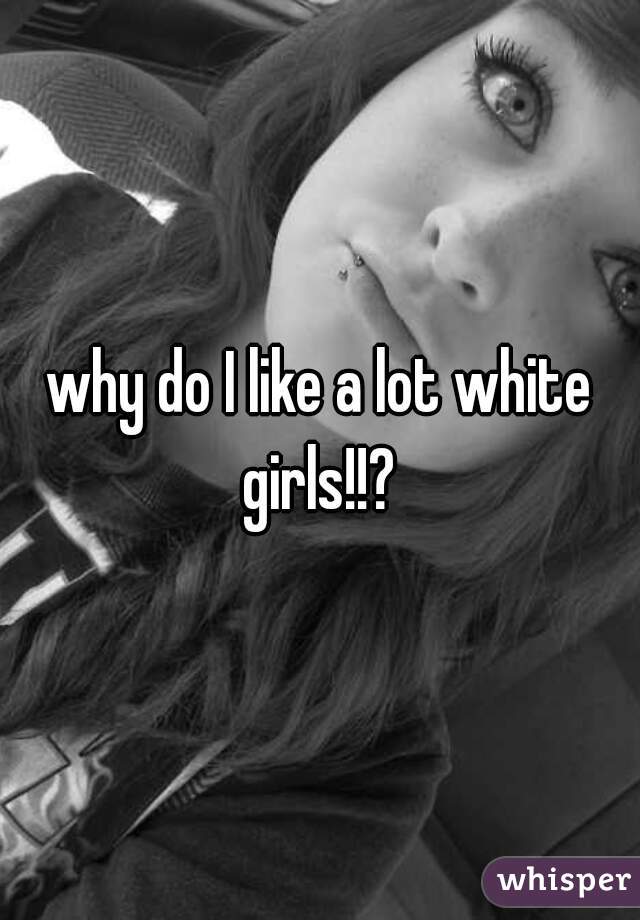 why do I like a lot white girls!!? 