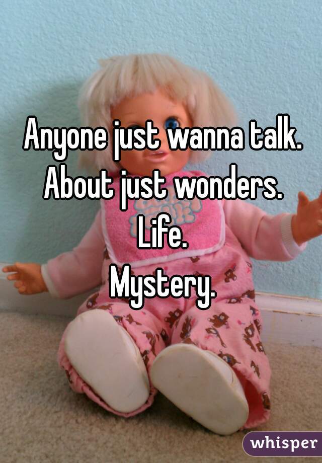 Anyone just wanna talk. About just wonders. 
Life.
Mystery.