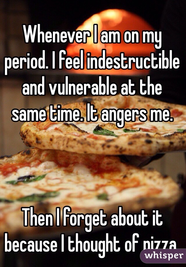 Whenever I am on my period. I feel indestructible and vulnerable at the same time. It angers me. 



Then I forget about it because I thought of pizza. 