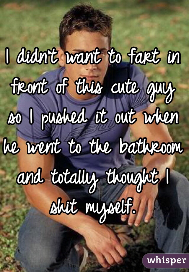 I didn't want to fart in front of this cute guy so I pushed it out when he went to the bathroom and totally thought I shit myself.