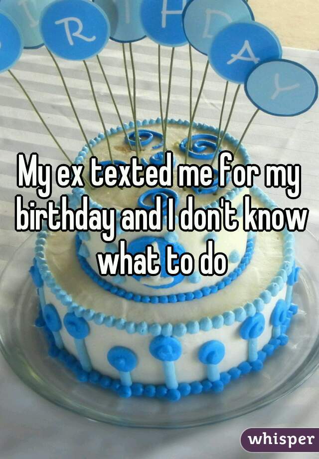 My ex texted me for my birthday and I don't know what to do