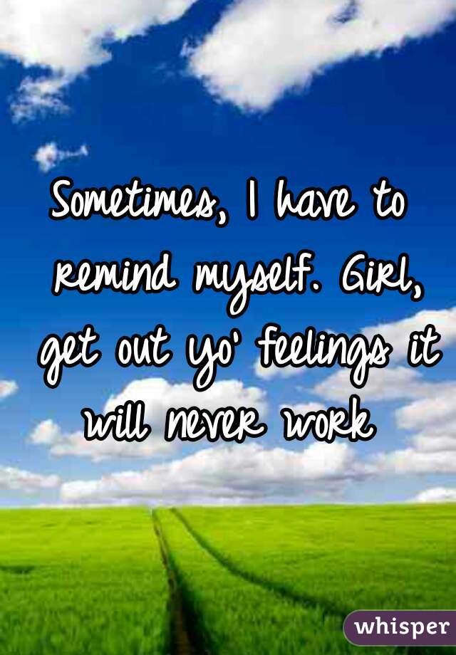 Sometimes, I have to remind myself. Girl, get out yo' feelings it will never work 