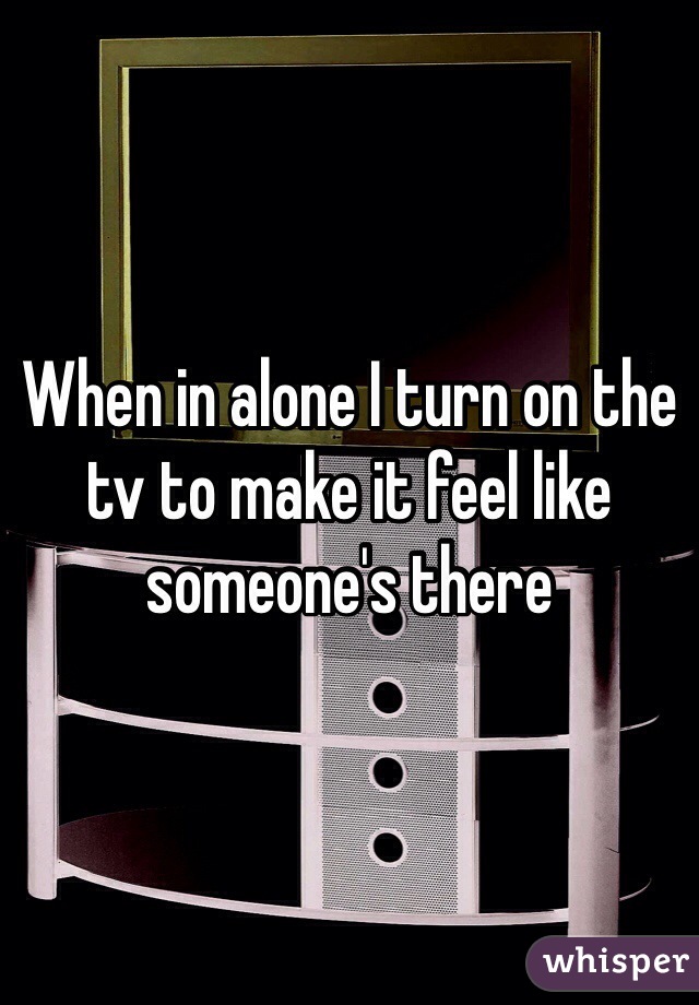 When in alone I turn on the tv to make it feel like someone's there 