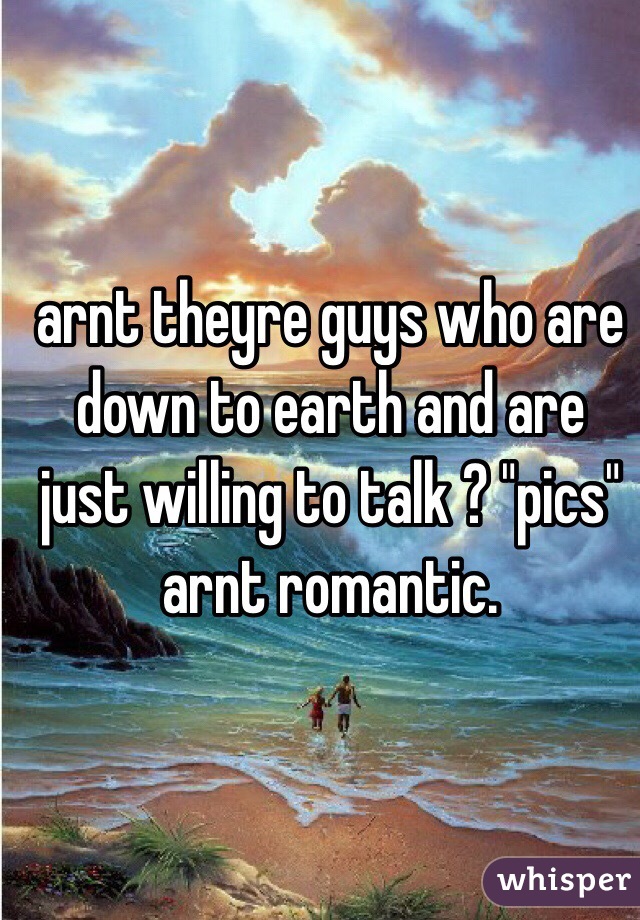 arnt theyre guys who are down to earth and are just willing to talk ? "pics" arnt romantic. 