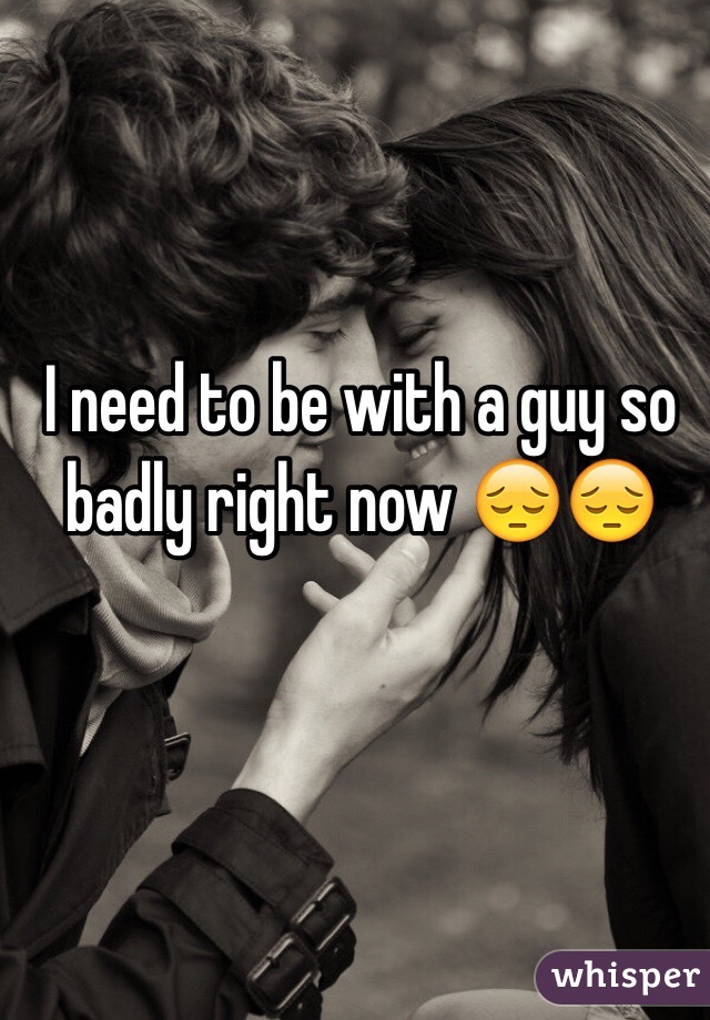 I need to be with a guy so badly right now 😔😔