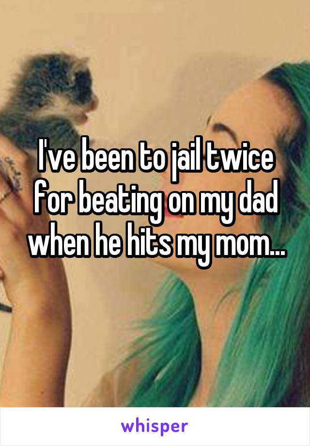 I've been to jail twice for beating on my dad when he hits my mom...
