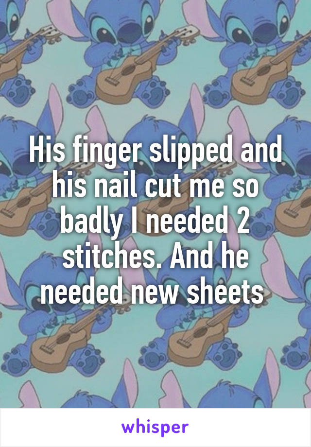 His finger slipped and his nail cut me so badly I needed 2 stitches. And he needed new sheets 