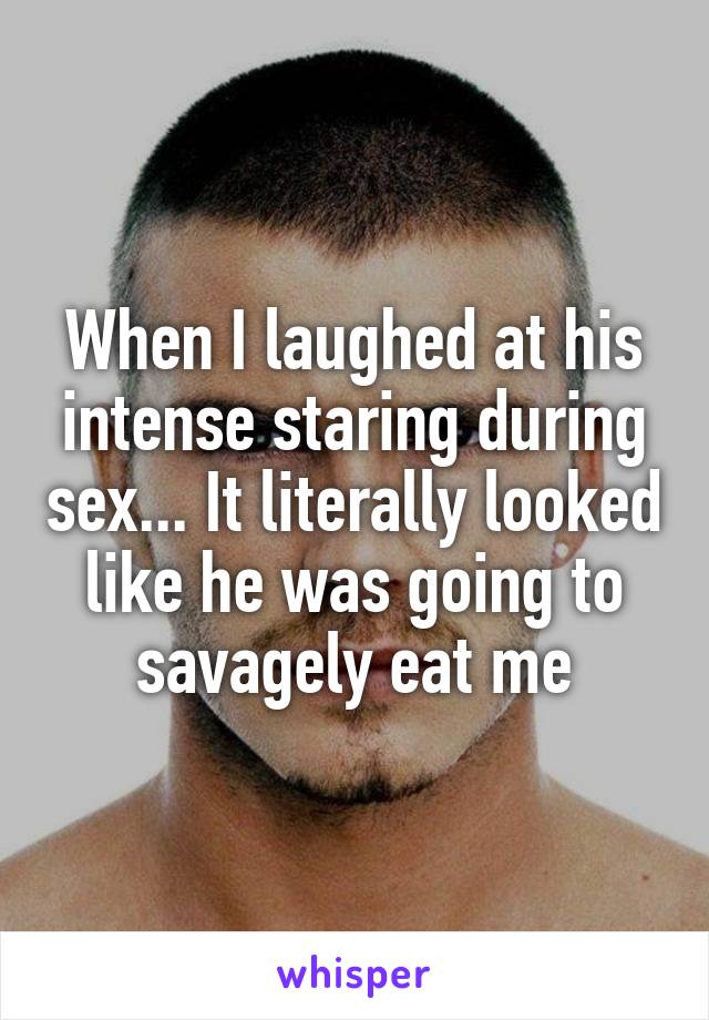 When I laughed at his intense staring during sex... It literally looked like he was going to savagely eat me