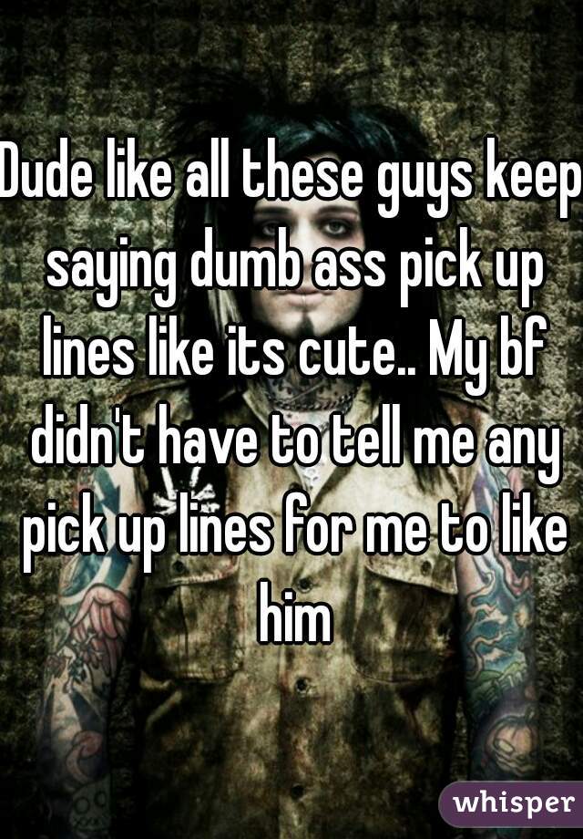 Dude Like All These Guys Keep Saying Dumb Ass Pick Up Lines Like Its Cute My