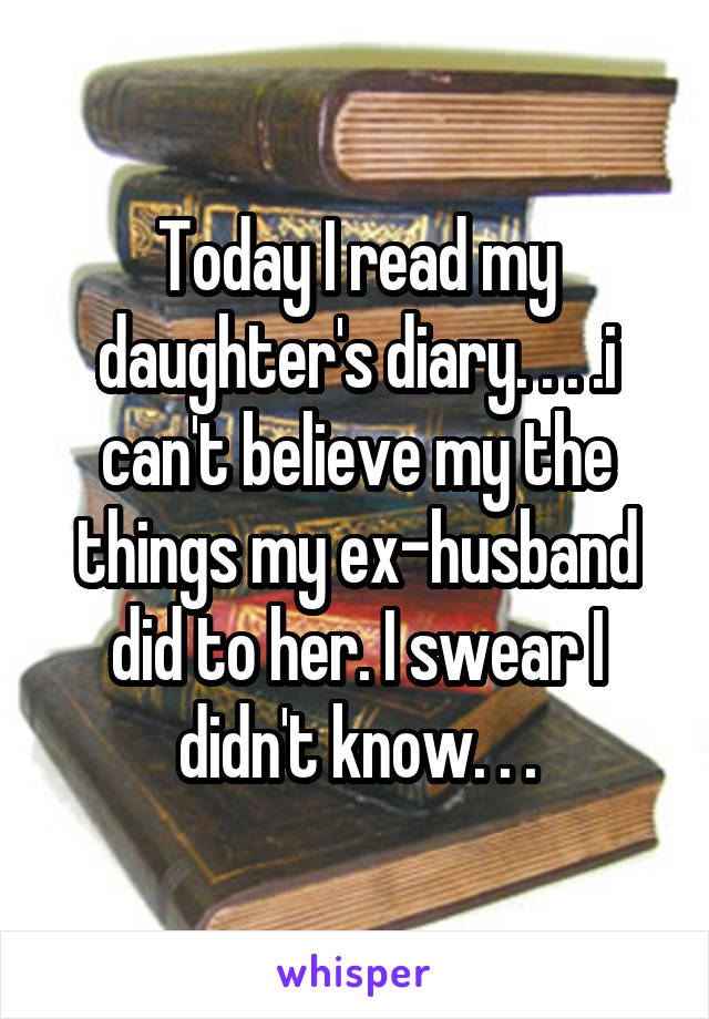 Today I read my daughter's diary. . . .i can't believe my the things my ex-husband did to her. I swear I didn't know. . .