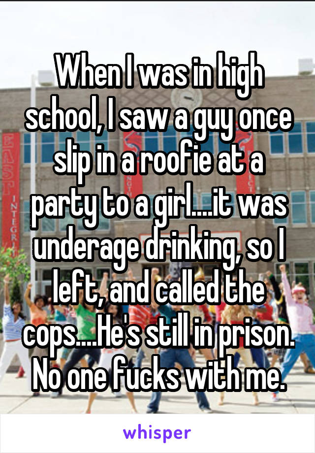 When I was in high school, I saw a guy once slip in a roofie at a party to a girl....it was underage drinking, so I left, and called the cops....He's still in prison. No one fucks with me.