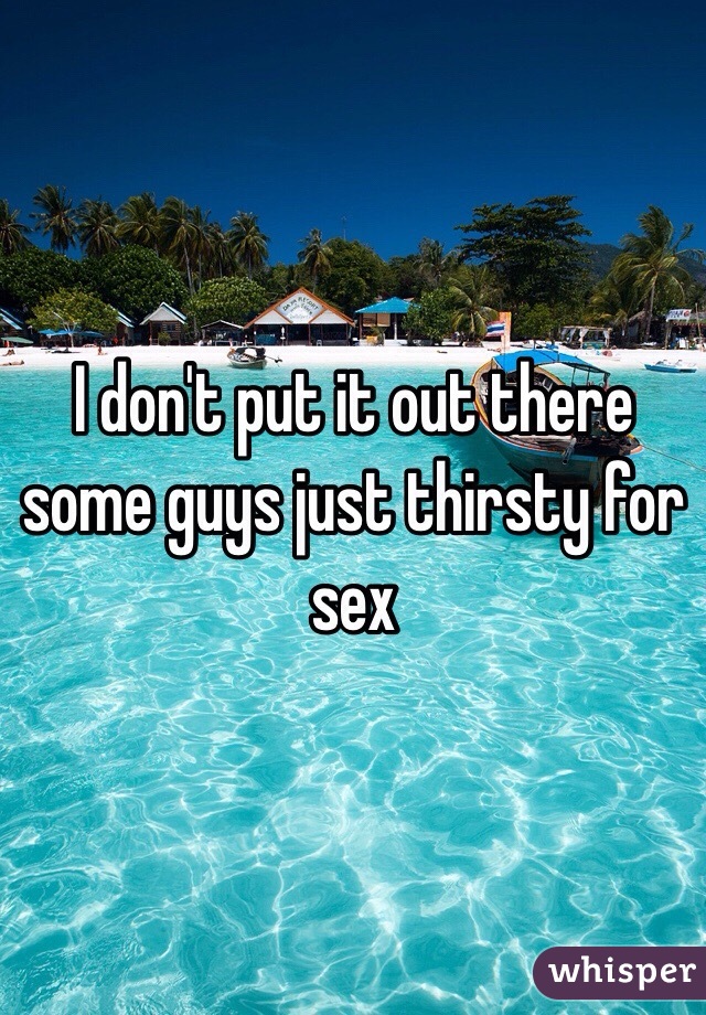I don't put it out there some guys just thirsty for sex