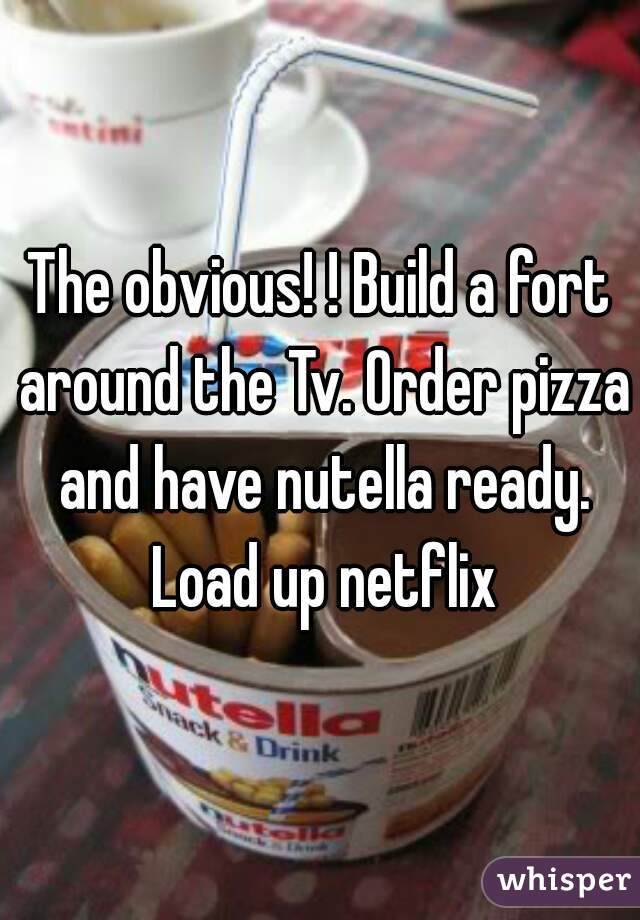 The obvious! ! Build a fort around the Tv. Order pizza and have nutella ready. Load up netflix