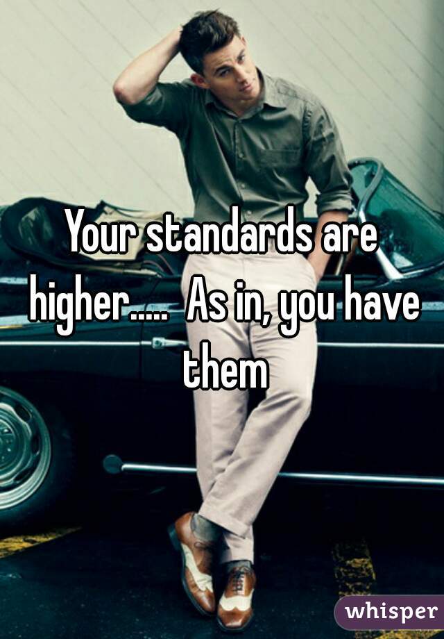 Your standards are higher.....  As in, you have them