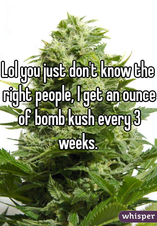 Lol you just don't know the right people, I get an ounce of bomb kush every 3 weeks. 