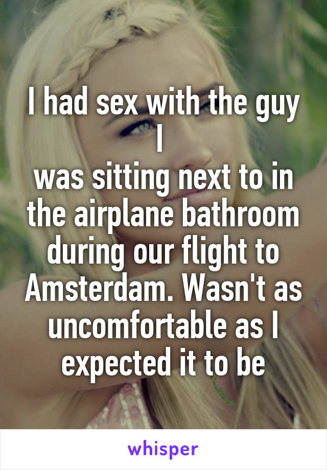 I had sex with the guy I 
was sitting next to in the airplane bathroom during our flight to Amsterdam. Wasn't as uncomfortable as I expected it to be