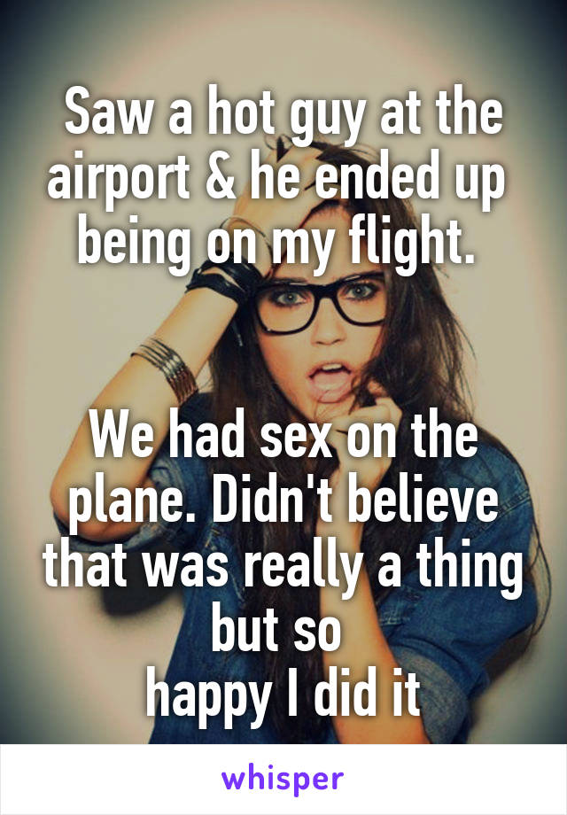 Saw a hot guy at the airport & he ended up 
being on my flight. 


We had sex on the plane. Didn't believe that was really a thing but so 
happy I did it