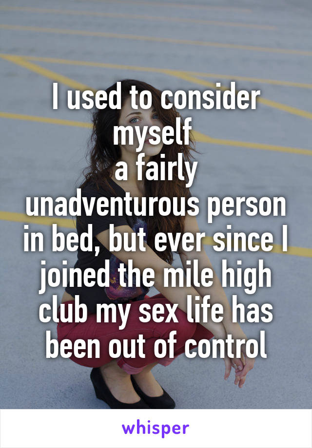 I used to consider myself 
a fairly unadventurous person in bed, but ever since I joined the mile high club my sex life has been out of control