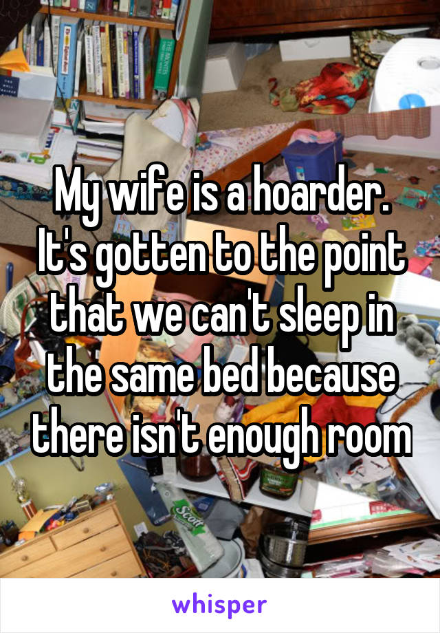 My wife is a hoarder. It's gotten to the point that we can't sleep in the same bed because there isn't enough room