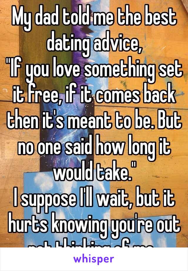 My dad told me the best dating advice,
"If you love something set it free, if it comes back then it's meant to be. But no one said how long it would take."
I suppose I'll wait, but it hurts knowing you're out not thinking of me..