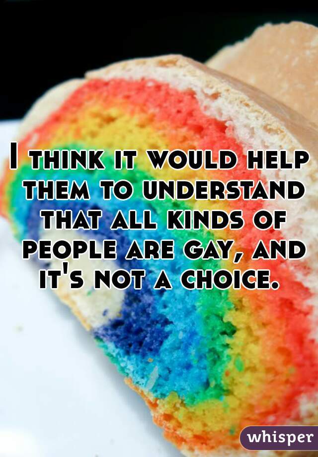 I think it would help them to understand that all kinds of people are gay, and it's not a choice. 