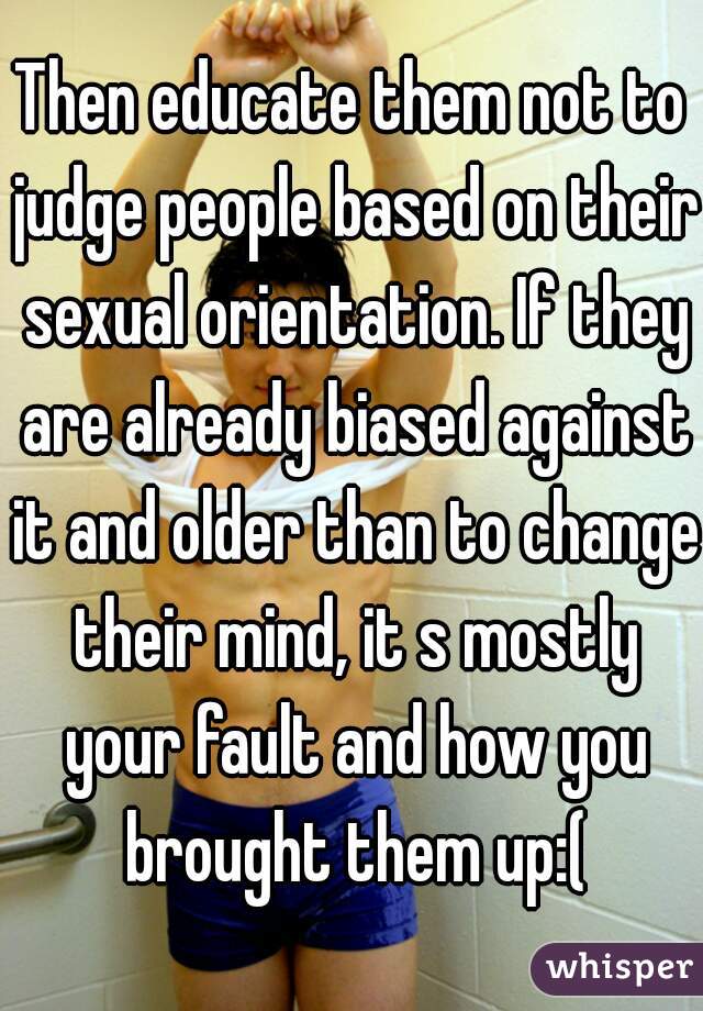 Then educate them not to judge people based on their sexual orientation. If they are already biased against it and older than to change their mind, it s mostly your fault and how you brought them up:(