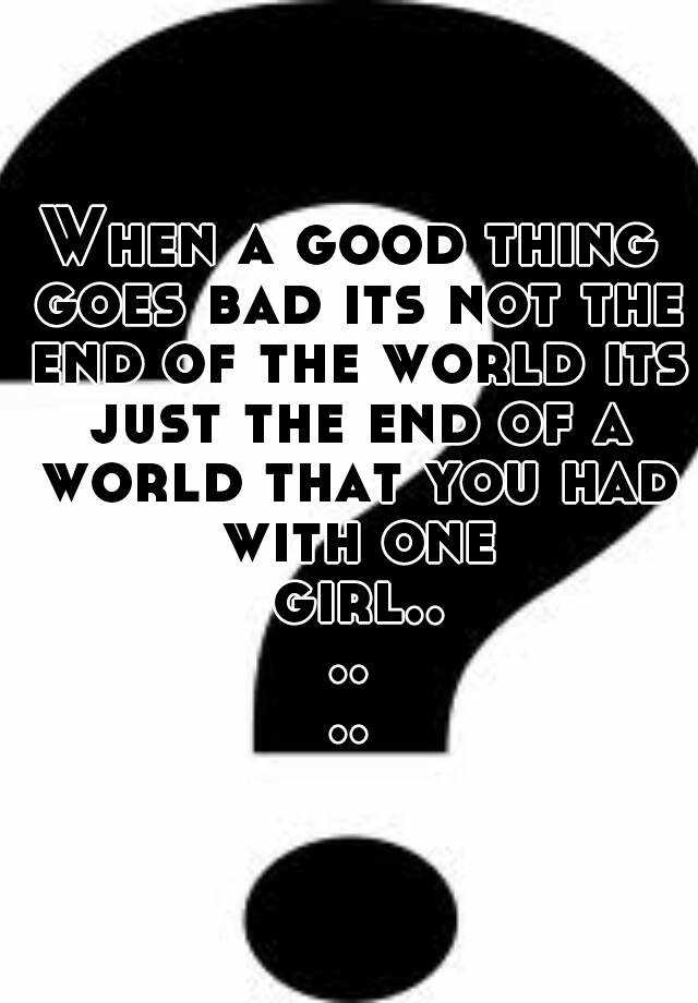 when-a-good-thing-goes-bad-its-not-the-end-of-the-world-its-just-the