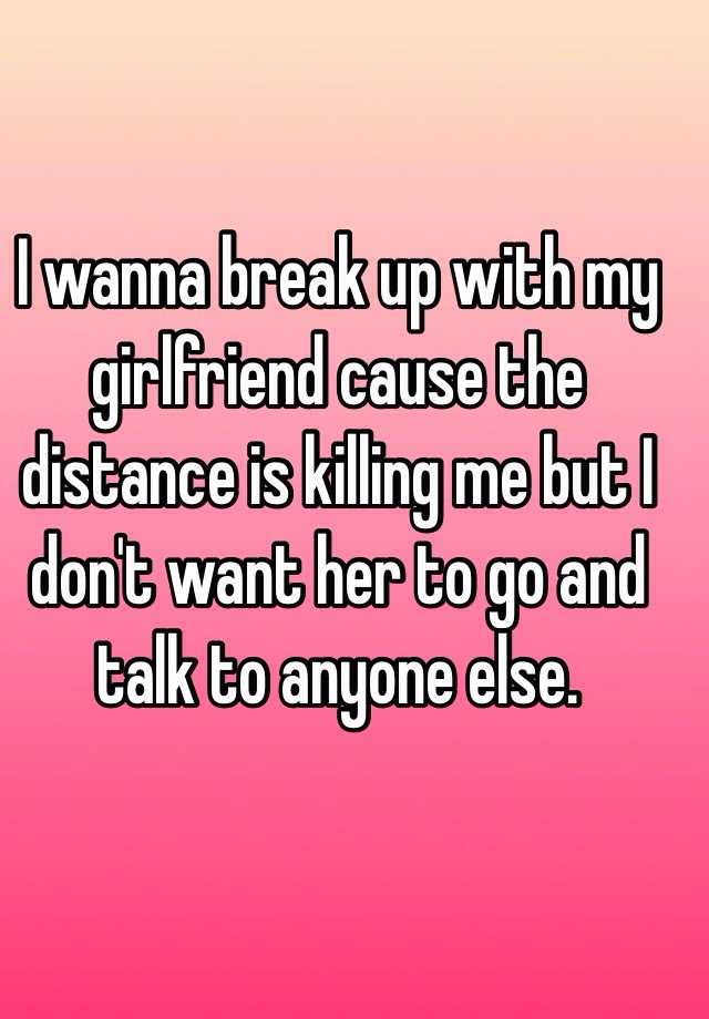 I wanna break up with my girlfriend cause the distance is killing me