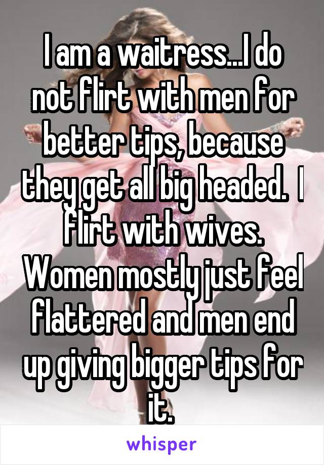 I am a waitress...I do not flirt with men for better tips, because they get all big headed.  I flirt with wives. Women mostly just feel flattered and men end up giving bigger tips for it. 