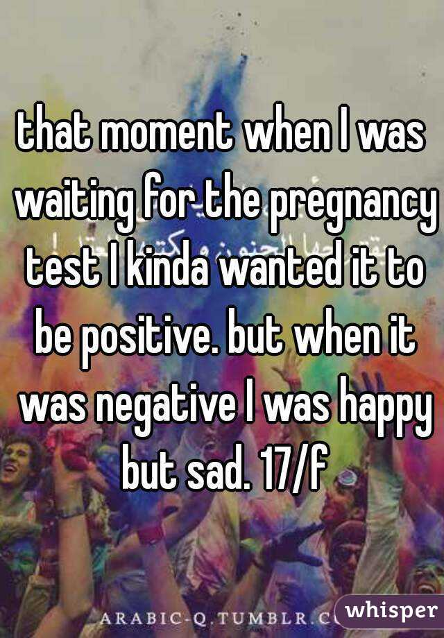 that moment when I was waiting for the pregnancy test I kinda wanted it to be positive. but when it was negative I was happy but sad. 17/f