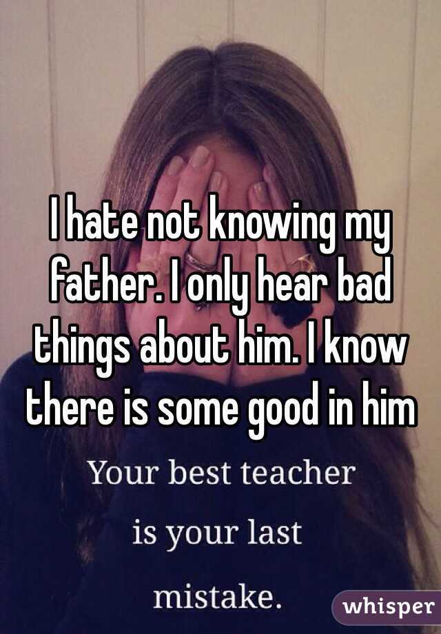I hate not knowing my father. I only hear bad things about him. I know there is some good in him