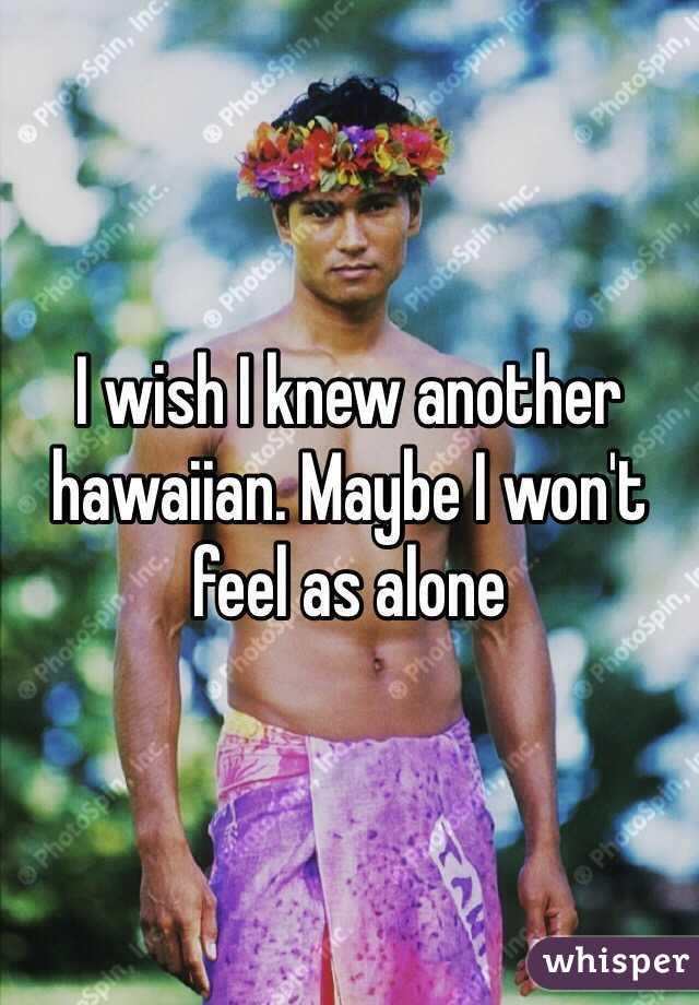 I wish I knew another hawaiian. Maybe I won't feel as alone