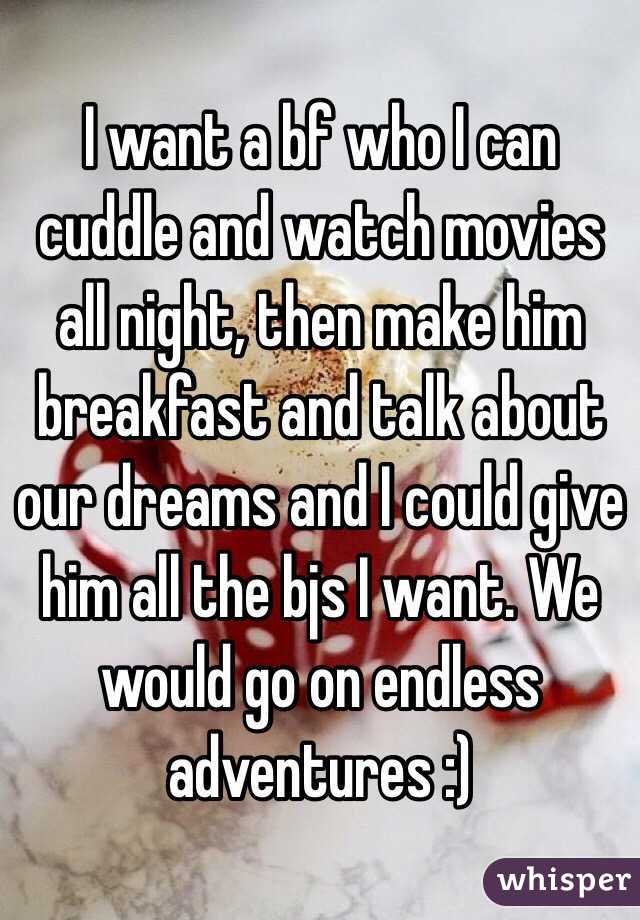 I want a bf who I can cuddle and watch movies all night, then make him breakfast and talk about our dreams and I could give him all the bjs I want. We would go on endless adventures :)