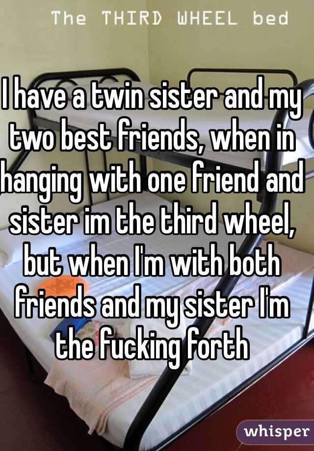 I have a twin sister and my two best friends, when in hanging with one friend and sister im the third wheel, but when I'm with both friends and my sister I'm the fucking forth