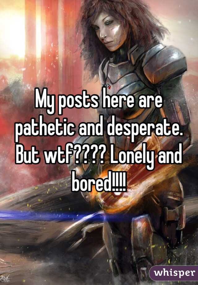 My posts here are pathetic and desperate. But wtf???? Lonely and bored!!!!