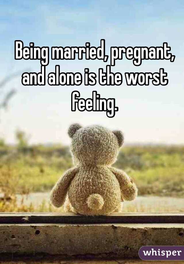 Being married, pregnant, and alone is the worst feeling. 