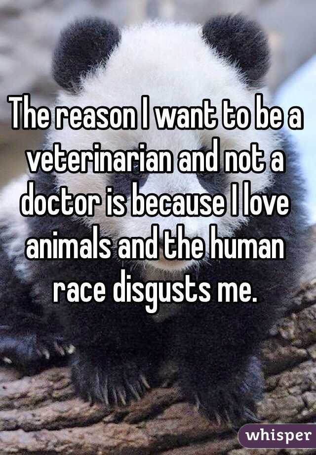 The reason I want to be a veterinarian and not a doctor is because I love animals and the human race disgusts me. 