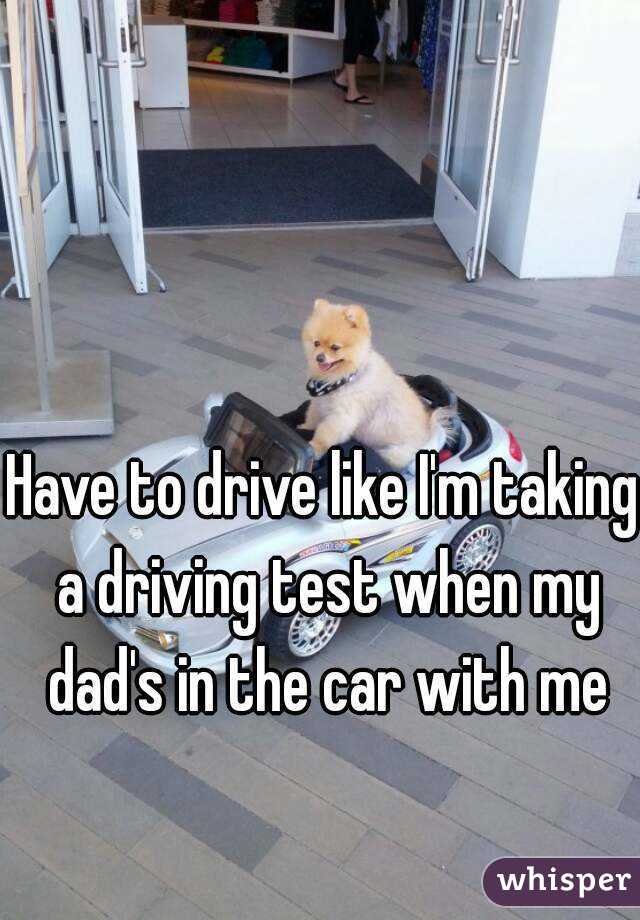 Have to drive like I'm taking a driving test when my dad's in the car with me