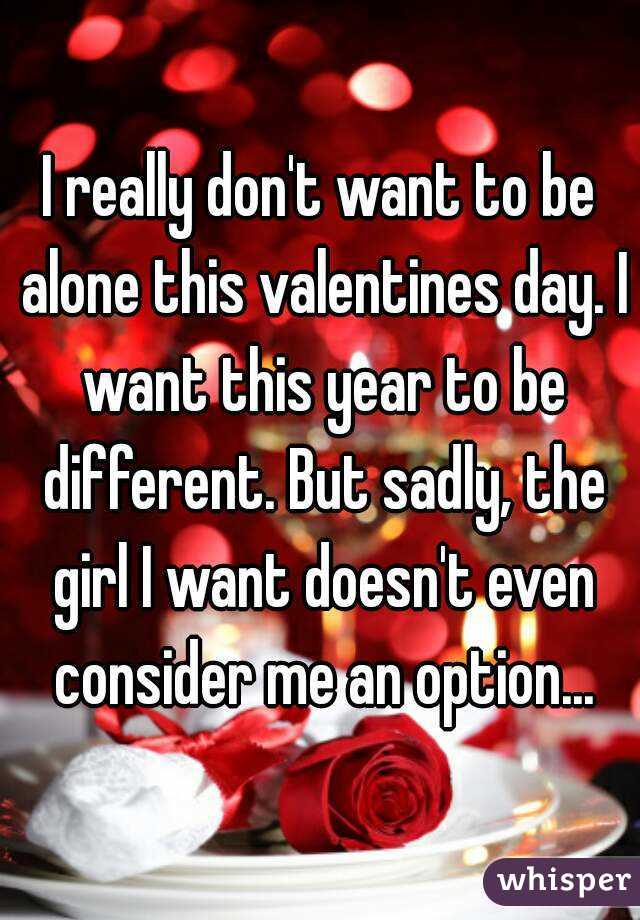 I really don't want to be alone this valentines day. I want this year to be different. But sadly, the girl I want doesn't even consider me an option...