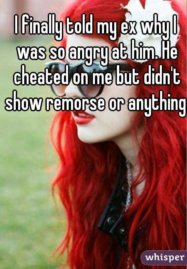 I finally told my ex why I was so angry at him. He cheated on me but didn't show remorse or anything.