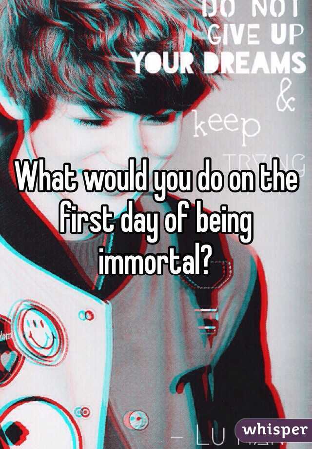 What would you do on the first day of being immortal?