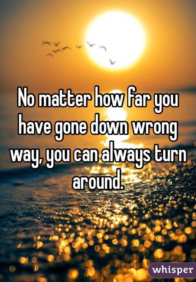 No matter how far you have gone down wrong way, you can always turn around. 