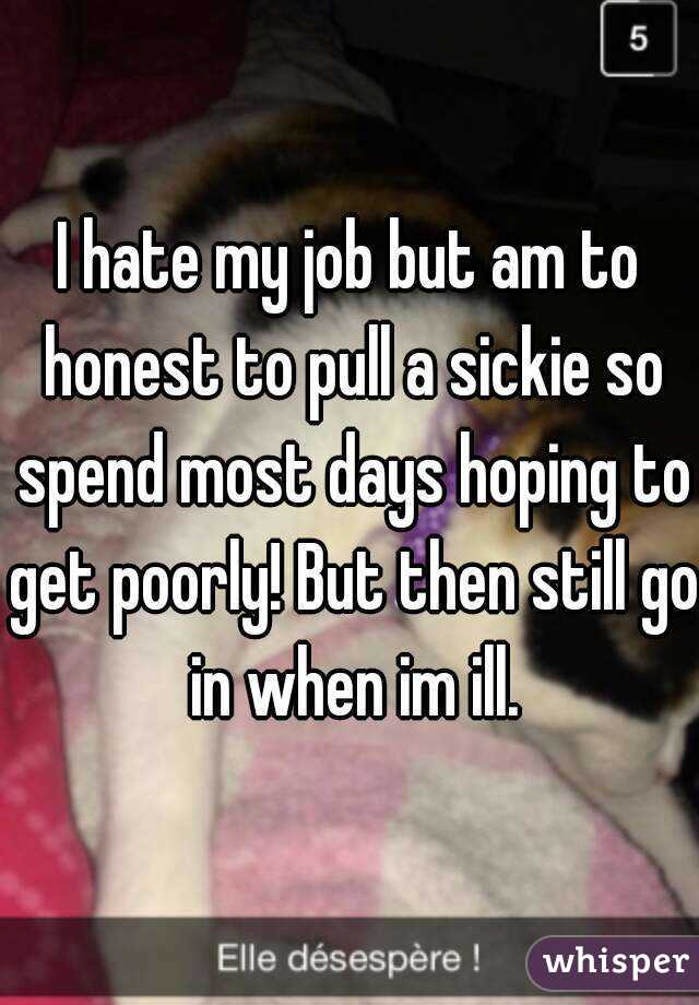 I hate my job but am to honest to pull a sickie so spend most days hoping to get poorly! But then still go in when im ill.