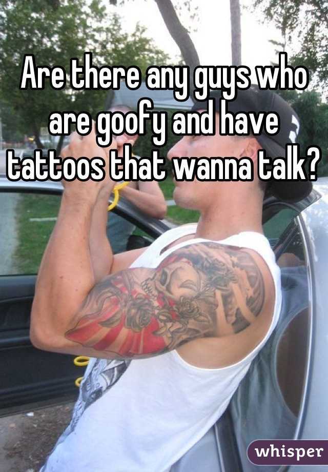 Are there any guys who are goofy and have tattoos that wanna talk?