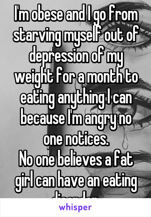 I'm obese and I go from starving myself out of depression of my weight for a month to eating anything I can because I'm angry no one notices.
No one believes a fat girl can have an eating disorder.