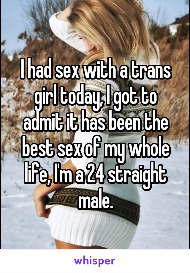 I had sex with a trans girl today, I got to admit it has been the best sex of my whole life, I'm a 24 straight male.