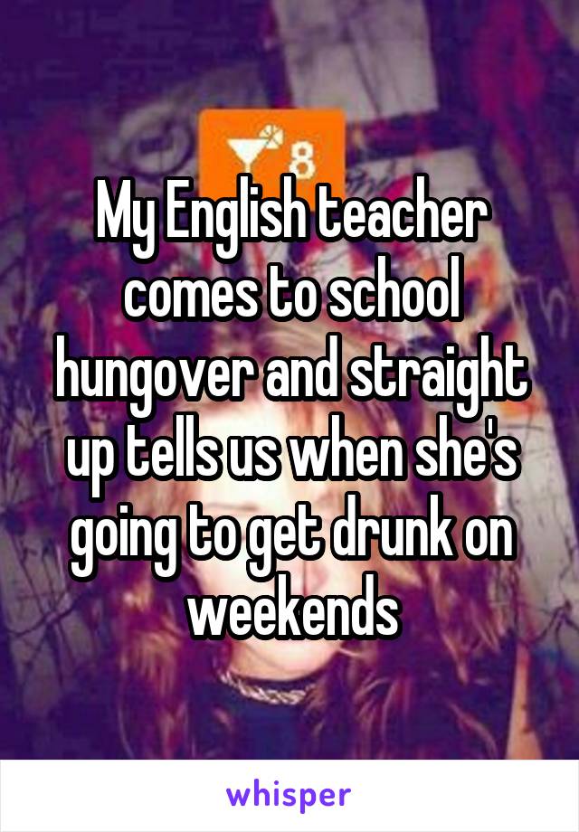 My English teacher comes to school hungover and straight up tells us when she's going to get drunk on weekends