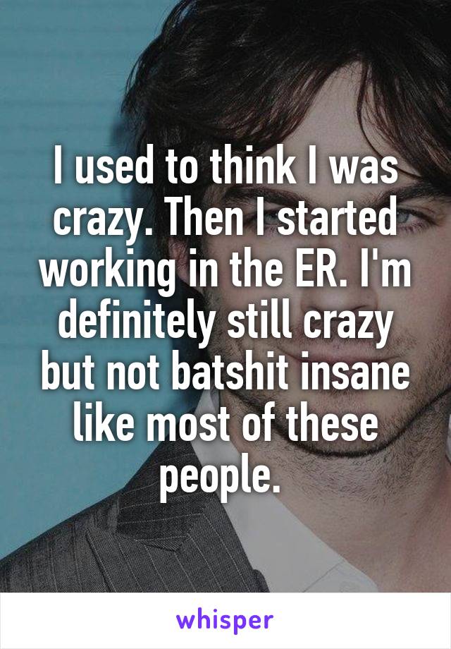 I used to think I was crazy. Then I started working in the ER. I'm definitely still crazy but not batshit insane like most of these people. 